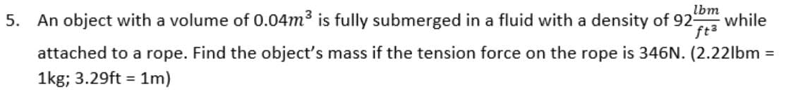 5. An object with a volume of 0.04m is fully submerged in a fluid with a density of 92-
lbm
while
ft3
attached to a rope. Find the object's mass if the tension force on the rope is 346N. (2.22lbm
%3D
1kg; 3.29ft = 1m)
