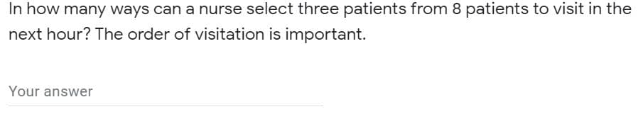 In how many ways can a nurse select three patients from 8 patients to visit in the
next hour? The order of visitation is important.
Your answer
