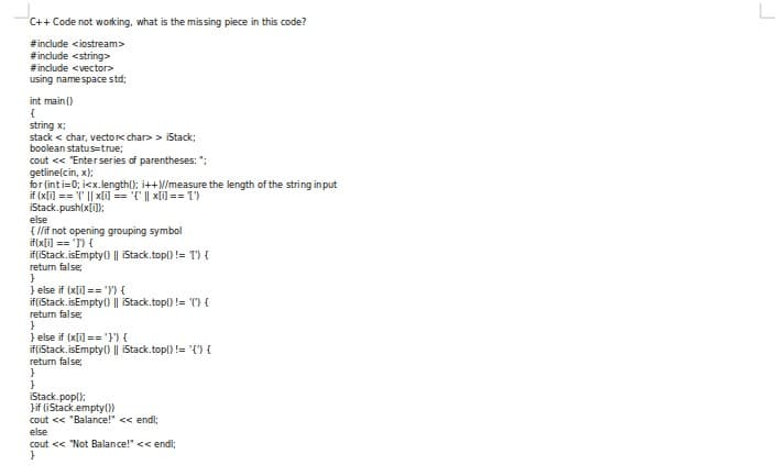 C++ Code not working, what is the missing piece in this code?
#include <iostream>
#include <string>
#include <vector>
using namespace std;
int main ()
{
string x;
stack < char, vectore char> > iStack;
boolean statustrue;
cout << "Enterseries of parentheses: ":
getline(cin, x):
for (inti=0; icx.length(); i++N/measure the length of the string input
if (xli) == '" || xli] == '{' || xli) == T')
iStack.push(x[il):
else
{ /if not opening grouping symbol
if(x[i] == 'I') {
if(iStack. isEmpty() || iStack.top() != T) {
return false
} else if (xli) == 'Y) {
if(iStack.isEmpty() || iStack.top()!= ") {
return false;
}
} else if (x[i) =='}') {
if(Stack. isEmpty() || iStack.top() != '{") {
return false
}
iStack.pop():
Jif (iStack.empty())
cout << "Balance!" << endl;
else
cout << "Not Balance!" << endl;
