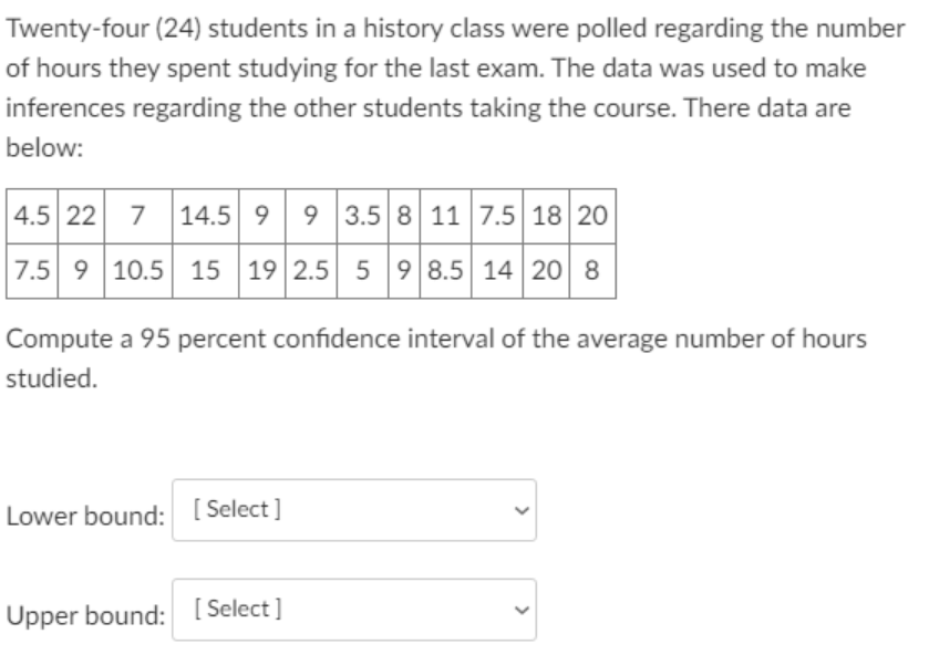 Twenty-four (24) students in a history class were polled regarding the number
of hours they spent studying for the last exam. The data was used to make
inferences regarding the other students taking the course. There data are
below:
4.5 22
7 14.5 9 9 3.5 8 11 7.5 18 20
7.5 9 10.5 15 19 2.5 5 9 8.5 14 20 8
Compute a 95 percent confidence interval of the average number of hours
studied.
Lower bound: [Select ]
Upper bound: [ Select]
>
>
