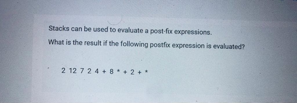 Stacks can be used to evaluate a post-fix expressions.
What is the result if the following postfix expression is evaluated?
2 12 7 2 4 + 8 * + 2 + *
