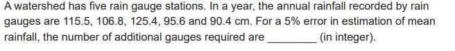 A watershed has five rain gauge stations. In a year, the annual rainfall recorded by rain
gauges are 115.5, 106.8, 125.4, 95.6 and 90.4 cm. For a 5% error in estimation of mean
rainfall, the number of additional gauges required are
(in integer).