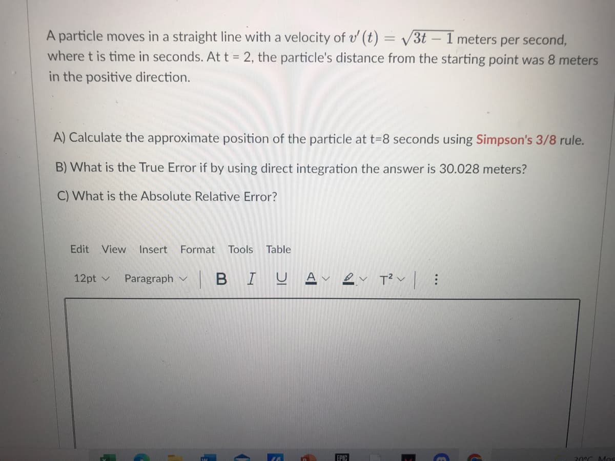 A particle moves in a straight line with a velocity of v' (t) = /3t – 1 meters per second,
where t is time in seconds. At t = 2, the particle's distance from the starting point was 8 meters
-
in the positive direction.
A) Calculate the approximate position of the particle at t=8 seconds using Simpson's 3/8 rule.
B) What is the True Error if by using direct integration the answer is 30.028 meters?
C) What is the Absolute Relative Error?
Edit
View
Insert
Format
Tools
Table
12pt v
|BIUA
Paragraph
EPIC
30°C Mos
