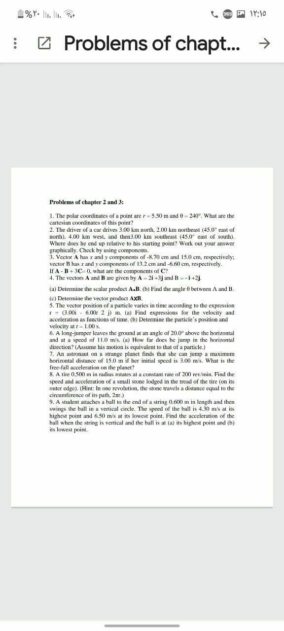 1%Y. li. l.
A IY:10
: 2 Problems of chapt.. →
Problems of chapter 2 and 3:
1. The polar coordinates of a point are r = 5.50 m and 0 = 240°. What are the
cartesian coordinates of this point?
2. The driver of a car drives 3.00 km north, 2.00 km northeast (45.0° east of
north). 4.00 km west, and then3.00 km southeast (45.0° east of south).
Where does he end up relative to his starting point? Work out your answer
graphically. Check by using components.
3. Vector A has x and y components of -8.70 cm and 15.0 cm, respectively;
vector B has x and y components of 13.2 cm and -6.60 cm, respectively.
If A - B + 3C0, what are the components of C?
4. The vectors A and B are given by A = 2i +3j andB = -i+2j.
(a) Determine the scalar product A.B. (b) Find the angle 0 between A and B.
(c) Determine the vector product AXB.
5. The vector position of a particle varies in time according to the expression
r = (3.00i - 6.00: 2 j) m. (a) Find expressions for the velocity and
acceleration as functions of time. (b) Determine the particle's position and
velocity at = 1.00 s.
6. A long-jumper leaves the ground at an angle of 20.0° above the horizontal
and at a speed of 11.0 m/s. (a) How far does he jump in the horizontal
direction? (Assume his motion is equivalent to that of a particle.)
7. An astronaut on a strange planet finds that she can jump a maximum
horizontal distance of 15.0 m if her initial speed is 3.00 m/s. What is the
free-fall acceleration on the planet?
8. A tire 0.500 m in radius rotates at a constant rate of 200 rev/min. Find the
speed and acceleration of a small stone lodged in the tread of the tire (on its
outer edge). (Hint: In one revolution, the stone travels a distance cqual to the
circumference of its path, 2r.)
9. A student attaches a ball to the end of a string 0.600 m in length and then
swings the ball in a vertical circle. The speed of the ball is 4.30 m/s at its
highest point and 6.50 m's at its lowest point. Find the acceleration of the
ball when the string is vertical and the ball is at (a) its highest point and (b)
its lowest point.
