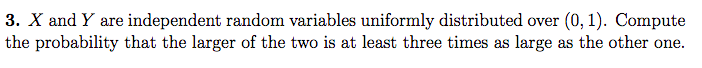 3. X and Y are independent random variables uniformly distributed over (0, 1). Compute
the probability that the larger of the two is at least three times as large as the other one.
