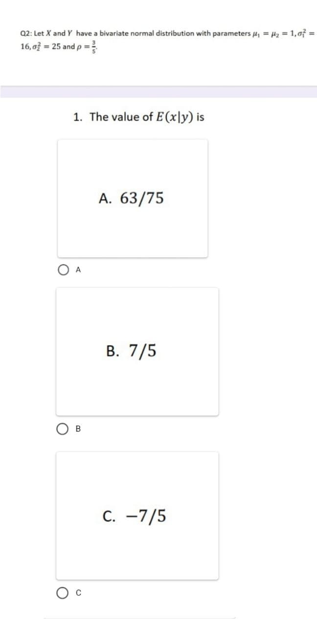 Q2: Let X and Y have a bivariate normal distribution with parameters 4, = H2 = 1,0f =
16,o = 25 andp =
1. The value of E(x|y) is
A. 63/75
A
В. 7/5
C. -7/5
