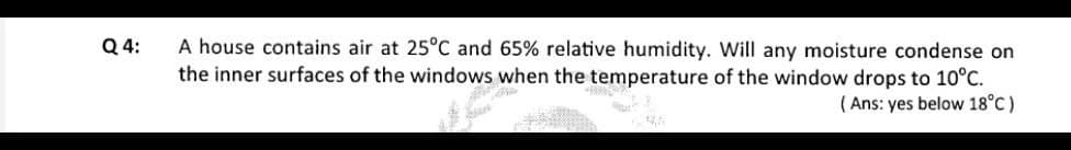 Q 4:
A house contains air at 25°C and 65% relative humidity. Will any moisture condense on
the inner surfaces of the windows when the temperature of the window drops to 10°C.
( Ans: yes below 18°C)
