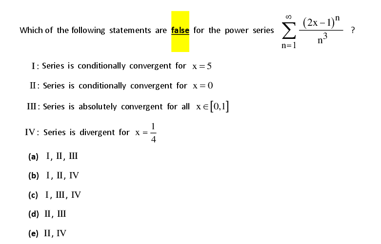 (2х- 1)"
?
Which of the following statements are false for the power series
n3
n=1
I: Series is conditionally convergent for x=5
II: Series is conditionally convergent for x=0
III: Series is absolutely convergent for all xe|0,1||
1
IV: Series is divergent for x =
4
(а) I, II, IШ
(b) I, II, IV
(с) 1, Ш, ГV
(d) П, Ш
(е) П, IV
