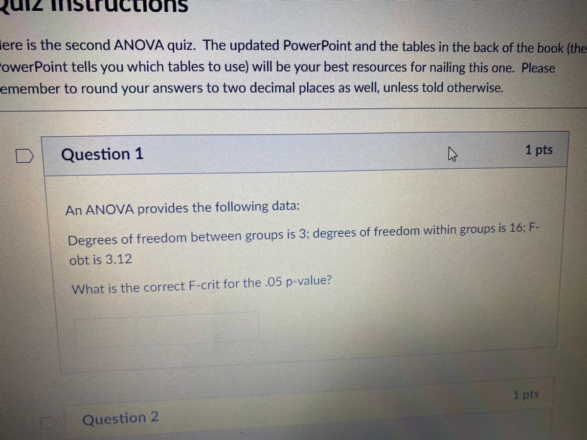 71
tructions
lere is the second ANOVA quiz. The updated PowerPoint and the tables in the back of the book (the
owerPoint tells you which tables to use) will be your best resources for nailing this one. Please
emember to round your answers to two decimal places as well, unless told otherwise.
Question 1
1 pts
An ANOVA provides the following data:
Degrees of freedom between groups is 3; degrees of freedom within groups is 16; F-
obt is 3.12
What is the correct F-crit for the .05 p-value?
1 pts
Question 2
