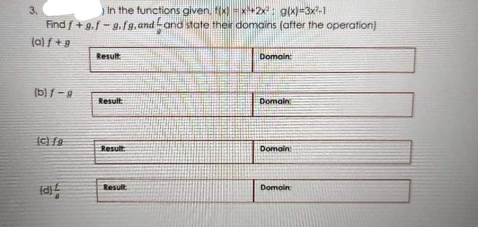 3.
In the functions given, t(x) -x+2x2: g(x)=3x?-1
Find f +g,f- g, f 9, andand state their domains (after the operation)
(a) f +g
Result
Domain:
(b) f-g
Result:
Domain:
Result
Domain:
Result:
Domain:
