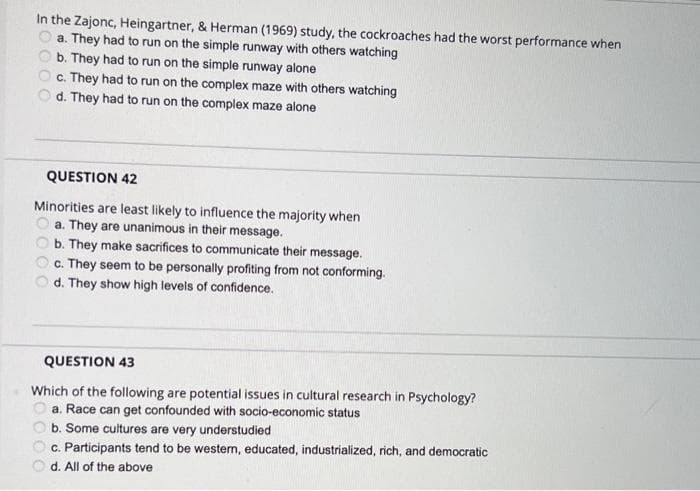 In the Zajonc, Heingartner, & Herman (1969) study, the cockroaches had the worst performance when
a. They had to run on the simple runway with others watching
b. They had to run on the simple runway alone
c. They had to run on the complex maze with others watching
d. They had to run on the complex maze alone
QUESTION 42
Minorities are least likely to influence the majority when
a. They are unanimous in their message.
b. They make sacrifices to communicate their message.
c. They seem to be personally profiting from not conforming.
d. They show high levels of confidence.
QUESTION 43
Which of the following are potential issues in cultural research in Psychology?
a. Race can get confounded with socio-economic status
b. Some cultures are very understudied
c. Participants tend to be western, educated, industrialized, rich, and democratic
O d. All of the above
