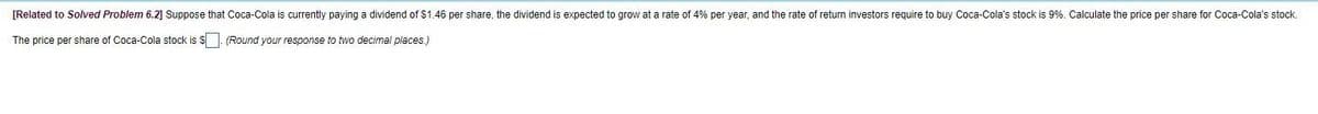 [Related to Solved Problem 6.2] Suppose that Coca-Cola is currently paying a dividend of $1.46 per share, the dividend is expected to grow at a rate of 4% per year, and the rate of return investors require to buy Coca-Cola's stock is 9%. Calculate the price per share for Coca-Cola's stock.
The price per share of Coca-Cola stock is $. (Round your response to two decimal places.)
