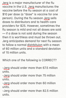 Jerg is a major manufacturer of the flu
vaccine in the U.S. Jerg manufactures the
vaccine before the flu season at a cost of
$10 per dose (a "dose" is vaccine for one
person). During the flu season Jerg sells
doses to distributors and to health-care
providers for $25. However, sometimes the
flu season is mild and not all doses are sold
- if a dose is not sold during the season
then it is worthless and must be thrown out.
Jerg anticipates demand for next flu season
to follow a normal distrbituion with a mean
of 60 million units and a standard deviation
of 15 million units.
Which one of the following is CORRECT?
-Jerg should order more than 67.5 million
units.
-Jerg should order more than 75 million
units.
-Jerg should order more than 60 million
units.
-Jerg should order more than 82.5 million
units.
