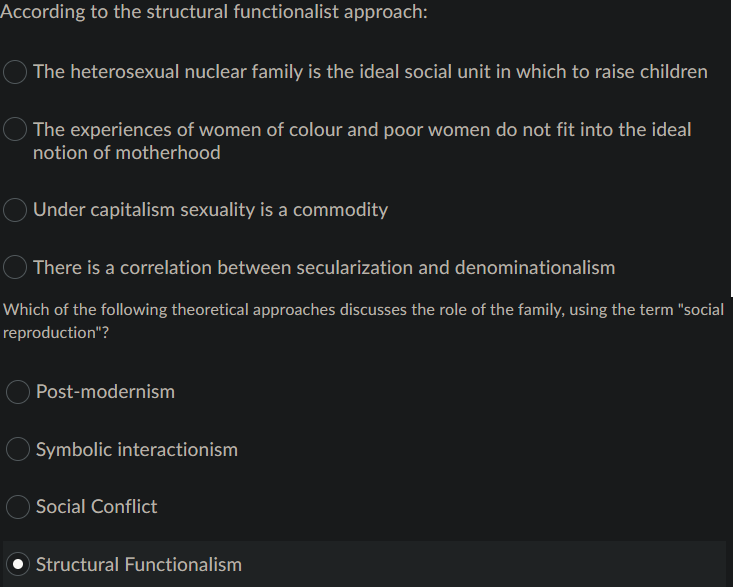 According to the structural functionalist approach:
The heterosexual nuclear family is the ideal social unit in which to raise children
O The experiences of women of colour and poor women do not fit into the ideal
notion of motherhood
Under capitalism sexuality is a commodity
There is a correlation between secularization and denominationalism
Which of the following theoretical approaches discusses the role of the family, using the term "social
reproduction"?
Post-modernism
Symbolic interactionism
Social Conflict
Structural Functionalism
