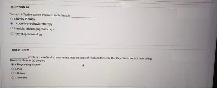 QUESTION 20
The most effective current treatment for bulimia is
O a family therapy
b.cognitive-behavior therapy
Oc insight-oriented psychotherapy
O d. psychopharmacology
QUESTION 21
involves the individual consuming huge amounts of food and the sense that they cannot control their eating
However, there is no purging
a. Binge eating disorder
Ob. Pica
OC. Bulimia
Od. Anorexia
