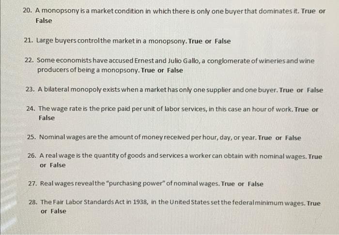 20. A monopsony is a market condition in which there is only one buyer that dominates it. True or
False
21. Large buyers controlthe market in a monopsony. True or False
22. Some economists have accused Ernest and Julio Gallo, a conglomerate of wineries and wine
producers of being a monopsony. True or False
23. A bilateral monopoly exists when a market has only one supplier and one buyer. True or False
24. The wage rate is the price paid per unit of labor services, in this case an hour of work. True or
False
25. Nominal wages are the amount of money received per hour, day, or year. True or False
26. A real wage is the quantity of goods and services a worker can obtain with nominal wages. True
or False
27. Real wages revealthe "purchasing power" of nominal wages. True or False
28. The Fair Labor Standards Act in 1938, in the United States set the federal minimum wages. True
or False
