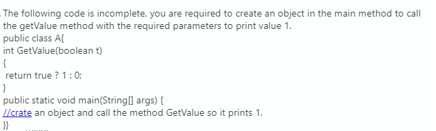 The following code is incomplete, you are required to create an object in the main method to call
the getValue method with the required parameters to print value 1.
public class A{
int GetValue(boolean t)
{
return true ? 1:0;
}
public static void main(String] args) {
I/crate an object and call the method GetValue so it prints 1.
}}
