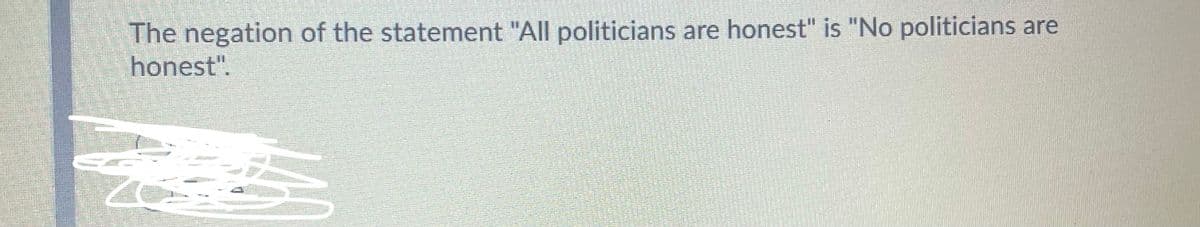 **Understanding Negations in Logical Statements**

The statement given is:

"The negation of the statement 'All politicians are honest' is 'No politicians are honest.'"

This means when we negate the original statement "All politicians are honest", we are saying the opposite, which in this case is expressed as "No politicians are honest."

### Explanation:

Negation in logic essentially means expressing the opposite condition of a given statement. For the statement "All politicians are honest", the opposite would not necessarily mean an absolute situation where either all or none are honest. To consider a more accurate logical negation:

- **Original Statement:** All politicians are honest.
- **Negated Statement:** It is not true that all politicians are honest.

This implies that there is at least one politician who is not honest. This can also be written as "Some politicians are not honest."

Understanding the accurate logical negation is important for careful and critical analysis in logical studies and real-world applications.

### Visual Aid:
If we had a Venn diagram:
- A circle could represent the set of all politicians.
- Shading part of the circle could represent the subset of honest politicians.

Negation would mean that this subset does not cover the entire set of politicians, indicating that there's at least one part (or more) not shaded, illustrating politicians who are not honest.