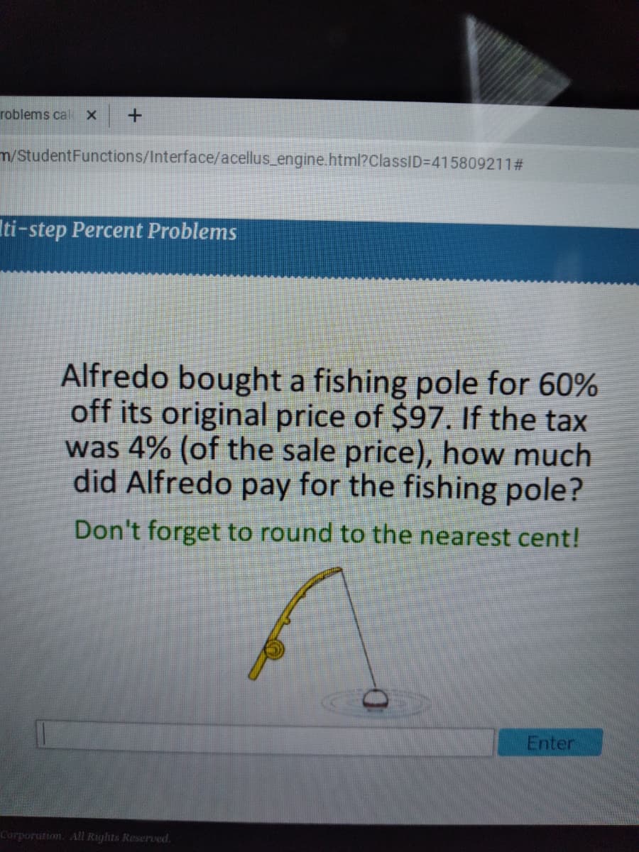 roblems cal x
m/StudentFunctions/Interface/acellus_engine.html?ClassID%3D415809211#
Iti-step Percent Problems
Alfredo bought a fishing pole for 60%
off its original price of $97. If the tax
was 4% (of the sale price), how much
did Alfredo pay for the fishing pole?
Don't forget to round to the nearest cent!
Enter
Corporation. All Rights Reserved.
