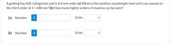 A grating has 420 rulings/mm and is 4.4 mm wide. (a) What is the smallest wavelength interval it can resolve in
the third order at λ = 680 nm? (b) How many higher orders of maxima can be seen?
(a) Number
(b) Number
i
Units
Units
(