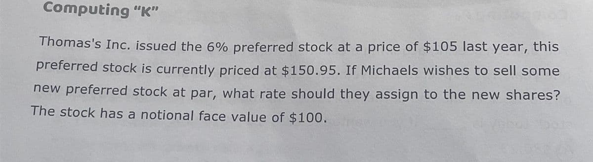 Computing "K"
Thomas's Inc. issued the 6% preferred stock at a price of $105 last year, this
preferred stock is currently priced at $150.95. If Michaels wishes to sell some
new preferred stock at par, what rate should they assign to the new shares?
The stock has a notional face value of $100.