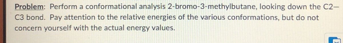 Problem: Perform a conformational analysis 2-bromo-3-methylbutane, looking down the C2-
C3 bond. Pay attention to the relative energies of the various conformations, but do not
concern yourself with the actual energy values.