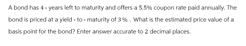 A bond has 4-years left to maturity and offers a 5.5% coupon rate paid annually. The
bond is priced at a yield - to - maturity of 3%. What is the estimated price value of a
basis point for the bond? Enter answer accurate to 2 decimal places.