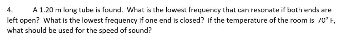 4. A 1.20 m long tube is found. What is the lowest frequency that can resonate if both ends are
left open? What is the lowest frequency if one end is closed? If the temperature of the room is 70° F,
what should be used for the speed of sound?