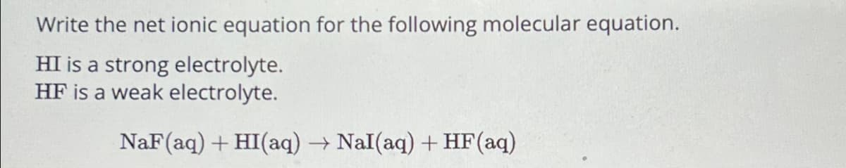 Write the net ionic equation for the following molecular equation.
HI is a strong electrolyte.
HF is a weak electrolyte.
NaF (aq) + HI(aq) →→ Nal (aq) + HF (aq)