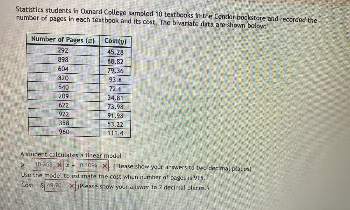 Statistics students in Oxnard College sampled 10 textbooks in the Condor bookstore and recorded the
number of pages in each textbook and its cost. The bivariate data are shown below:
Number of Pages (x) Cost(y)
292
45.28
898
88.82
604
79.36
820
93.8
540
72.6
209
34.81
622
73.98
922
91.98
358
53.22
960
111.4
A student calculates a linear model
y = 10.353 x 0.109x x. (Please show your answers to two decimal places)
Use the model to estimate the cost when number of pages is 915.
Cost = $49.70 x (Please show your answer to 2 decimal places.)