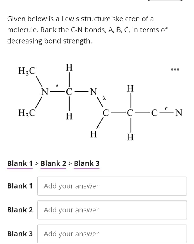 Given below is a Lewis structure skeleton of a
molecule. Rank the C-N bonds, A, B, C, in terms of
decreasing bond strength.
H
H3C
А.
H
N-C-N
H;C
С—с—с-N
H
H
H
Blank 1> Blank 2 > Blank 3
Blank 1
Add your answer
Blank 2 Add your answer
Blank 3
Add your answer
8.
