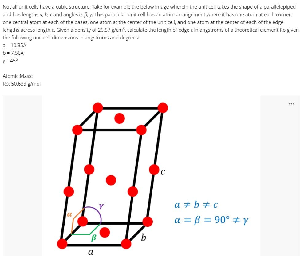 Not all unit cells have a cubic structure. Take for example the below image wherein the unit cell takes the shape of a parallelepiped
and has lengths a, b, c and angles a, B, y. This particular unit cell has an atom arrangement where it has one atom at each corner,
one central atom at each of the bases, one atom at the center of the unit cell, and one atom at the center of each of the edge
lengths across length c. Given a density of 26.57 g/cm3, calculate the length of edge c in angstroms of a theoretical element Ro given
the following unit cell dimensions in angstroms and degrees:
a = 10.85A
b = 7.56A
y = 45°
Atomic Mass:
Ro: 50.639 g/mol
C
a + b + c
a = ß = 90° ±Y
9.
а
