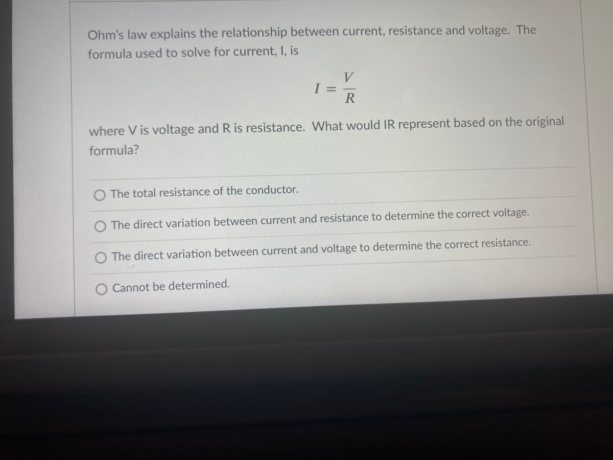 Ohm's law explains the relationship between current, resistance and voltage. The
formula used to solve for current, I, is
V
R
where V is voltage and R is resistance. What would IR represent based on the original
formula?
The total resistance of the conductor.
O The direct variation between current and resistance to determine the correct voltage.
O The direct variation between current and voltage to determine the correct resistance.
O Cannot be determined.
