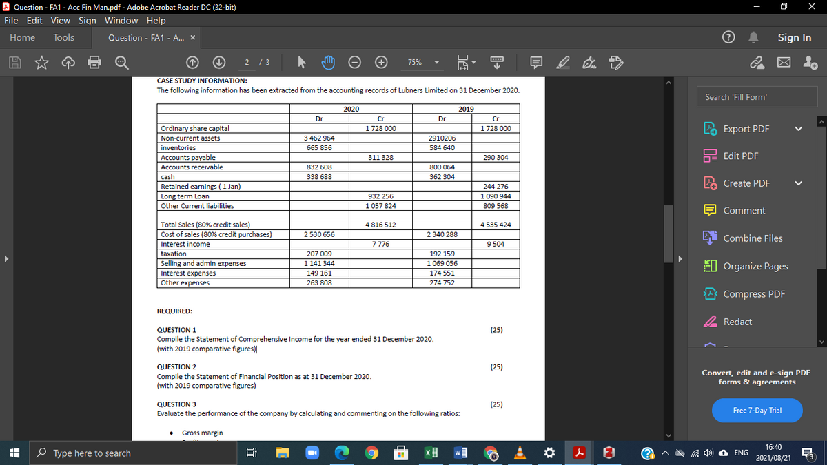 A Question - FA1 - Acc Fin Man.pdf - Adobe Acrobat Reader DC (32-bit)
File Edit View Sign Window Help
Home
Tools
Question - FA1 - A.. x
Sign In
2 /3
75%
CASE STUDY INFORMATION:
The following information has been extracted from the accounting records of Lubners Limited on 31 December 2020.
Search 'Fill Form'
2020
2019
Dr
Cr
Dr
Cr
Ordinary share capital
Non-current assets
LO Export PDF
1728 000
1728 000
3 462 964
2910206
inventories
665 856
584 640
Edit PDF
Accounts payable
Accounts receivable
311 328
290 304
832 608
800 064
cash
338 688
362 304
Create PDF
Retained earnings (1 Jan)
Long term Loan
244 276
932 256
1 090 944
Other Current liabilities
1 057 824
809 568
Comment
Total Sales (80% credit sales)
Cost of sales (80% credit purchases)
4 816 512
4 535 424
2 530 656
2 340 288
Combine Files
Interest income
7776
9 504
taxation
207 009
192 159
Selling and admin expenses
1 141 344
1 069 056
EI Organize Pages
Interest expenses
149 161
174 551
Other expenses
263 808
274 752
* Compress PDF
REQUIRED:
2 Redact
QUESTION 1
(25)
Compile the Statement of Comprehensive Income for the year ended 31 December 2020.
(with 2019 comparative figures)
QUESTION 2
Compile the Statement of Financial Position as at 31 December 2020.
(with 2019 comparative figures)
(25)
Convert, edit and e-sign PDF
forms & agreements
QUESTION 3
(25)
Evaluate the performance of the company by calculating and commenting on the following ratios:
Free 7-Day Trial
Gross margin
16:40
O Type here to search
W
ENG
2021/08/21
近
