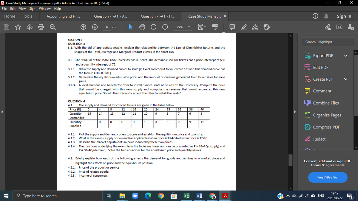 A Case Study Managerial Economics.pdf - Adobe Acrobat Reader DC (32-bit)
File Edit View Sign Window Help
Home
Tools
Accounting and Fin.
Question - FA1 - A..
Question - FA1 - H.
Case Study Manag. X
Sign In
6 /7
75%
SECTION B
Search 'Highlight'
QUESTION 3
3.1. With the aid of appropriate graphs, explain the relationship between the Law of Diminishing Returns and the
shapes of the Total, Average and Marginal Product curves in the short-run.
LO Export PDF
3.2. The stadium of the MANCOSA University has 30 seats. The demand curve for tickets has a price intercept of $36
and a quantity intercept of 72.
Edit PDF
3.2.1. Draw the supply and demand curves to scale (in Excel and copy it to your word answer-This demand curve has
the form P = 36-0.5xQ.)
3.2.2.
Determine the equilibrium admission price, and the amount of revenue generated from ticket sales for eacn
Create PDF
game.
3.2.3.
local alumnus and benefactor offer to install 6 more seats at no cost to the University. Compute the price
that would be charged with this new supply and compute the revenue that would accrue at this new
equilibrium price. Should the University accept the offer to install the seats?
Comment
A Combine Files
QUESTION 4
The supply and demand for concert tickets are given in the table below.
Price (R)
4.1
4
8
|12
16
20
| 24
28
32
36
40
Quantity
7
E0 Organize Pages
15
14
13
12
11
10
9
8
6
5
Demanded
Quantity
3
5
7
11
Supplied
* Compress PDF
Plot the supply and demand curves to scale and establish the equilibrium price and quantity.
What is the excess supply or demand (as applicable) when price is R24? And when price is R36?
4.1.1.
2 Redact
4.1.2.
4.1.3. Describe the market adjustments in price induced by these two prices.
The functions underlying the example in the table are linear and can be presented as P = 18+2Q (supply) and
P= 60-4Q (demand). Solve the two equations for the equilibrium price and quantity values.
4.1.4.
4.2. Briefly explain how each of the following affects the demand for goods and services in a market place and
Convert, edit and e-sign PDF
forms & agreements
highlight the effects on price and the equilibrium position.
4.2.1. Price of the product or service
4.2.2. Price of related goods;
4.2.3. Income of consumers;
Free 7-Day Trial
19:12
O Type here to search
w
ENG
2021/08/22
|近
