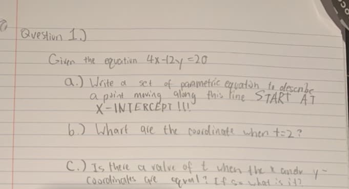 Question I.)
Given the equation 4x-12y=20
a.) Write a
a point moving alang this fine START AT
X-INTERCÉPT!!!
set of paametric equatan_ to descnbe
6.) Whart are the coordlinate when to2?
C.) Is there a ralve of t when the R andv y-
coorolinales are qrerl? If Gwhatis it2
