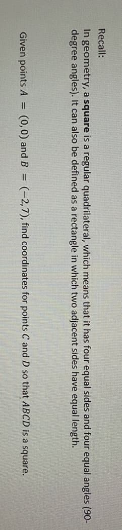 Recall:
In geometry, a square is a regular quadrilateral, which means that it has four equal sides and four equal angles (90-
degree angles). It can also be defined as a rectangle in which two adjacent sides have equal length.
Given points A =
(0,0) and B = (-2,7), find coordinates for points C and D so that ABCD is a square.
