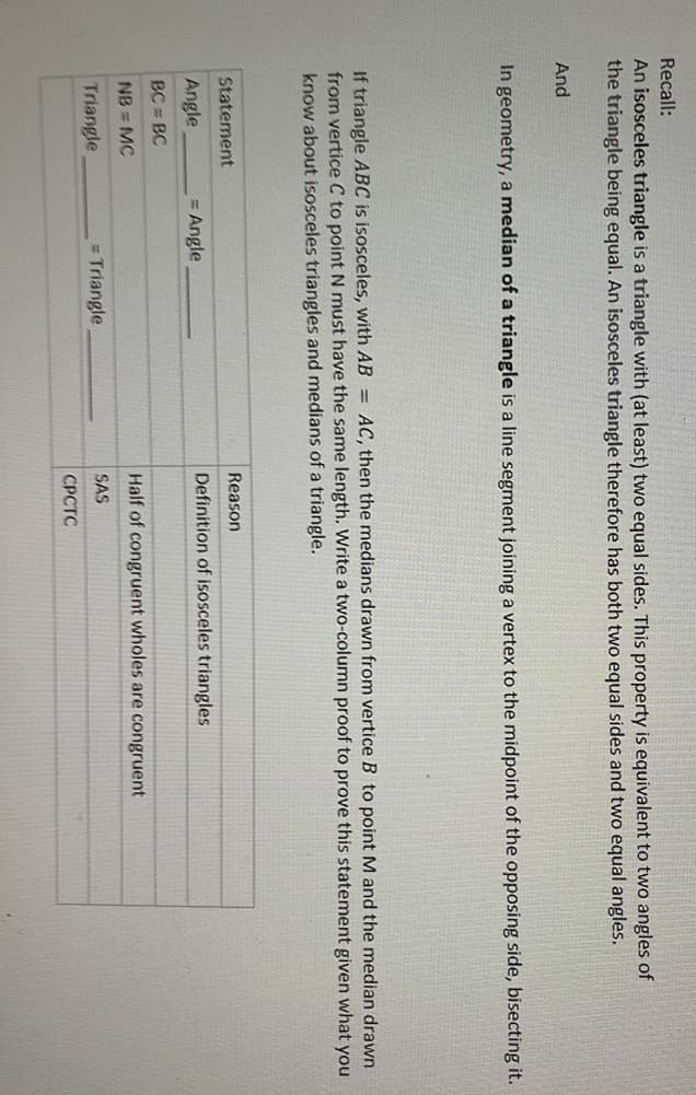 Recall:
An isosceles triangle is a triangle with (at least) two equal sides. This property is equivalent to two angles of
the triangle being equal. An isosceles triangle therefore has both two equal sides and two equal angles.
And
In geometry, a median of a triangle is a line segment joining a vertex to the midpoint of the opposing side, bisecting it.
If triangle ABC is isosceles, with AB = AC, then the medians drawn from vertice B to point M and the median drawn
from vertice C to point N must have the same length. Write a two-column proof to prove this statement given what you
know about isosceles triangles and medians of a triangle.
Statement
Reason
Angle
= Angle
Definition of isosceles triangles
BC = BC
NB = MC
Half of congruent wholes are congruent
Triangle
= Triangle
SAS
СРСТС
