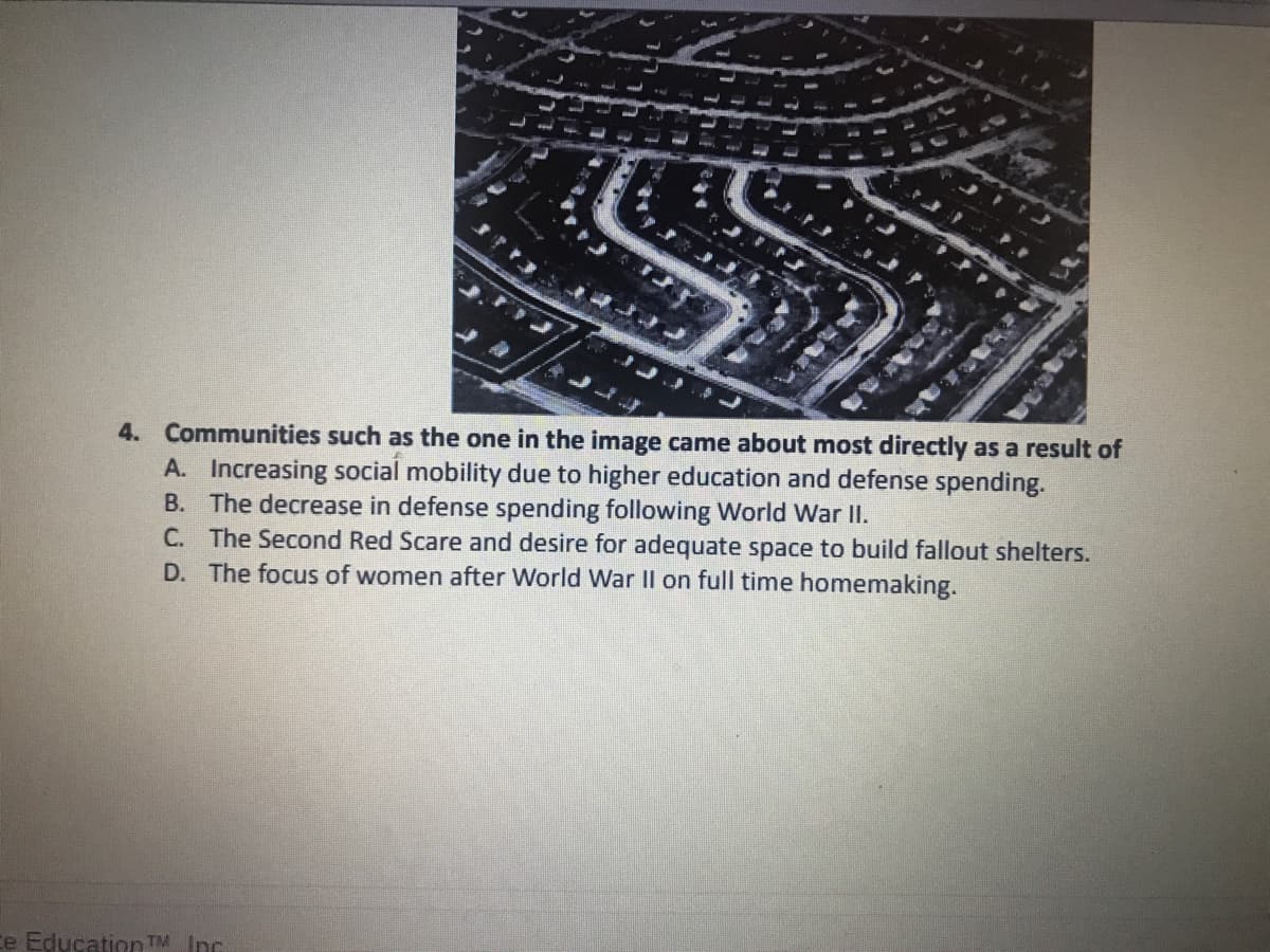 SS
4. Communities such as the one in the image came about most directly as a result of
A. Increasing social mobility due to higher education and defense spending.
B. The decrease in defense spending following World War II.
C. The Second Red Scare and desire for adequate space to build fallout shelters.
D. The focus of women after World War IlI on full time homemaking.
ce Education TM Inc.
