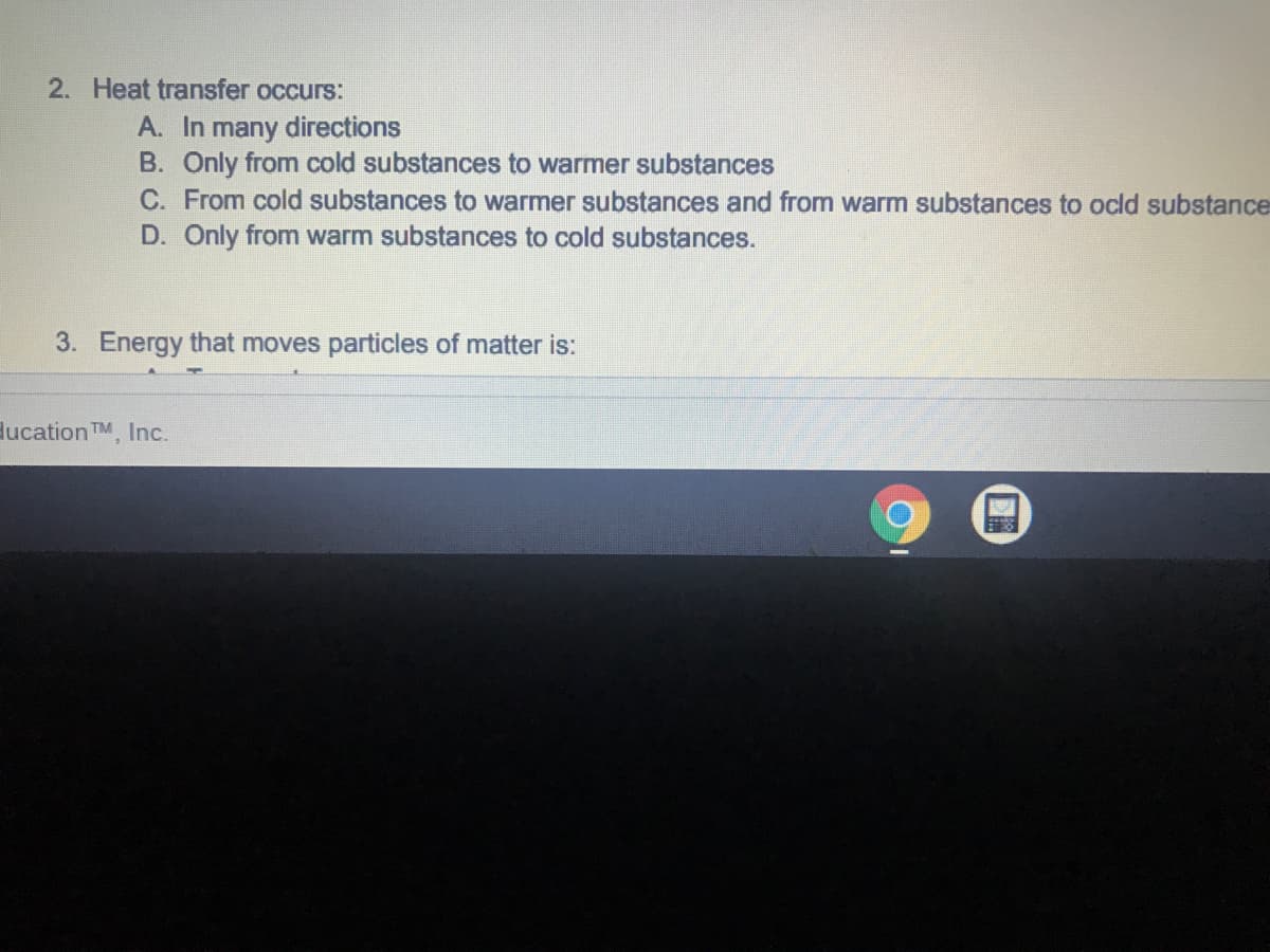 2. Heat transfer occurs:
A. In many directions
B. Only from cold substances to warmer substances
C. From cold substances to warmer substances and from warm substances to ocld substance
D. Only from warm substances to cold substances.
3. Energy that moves particles of matter is:
lucation TM, Inc.
