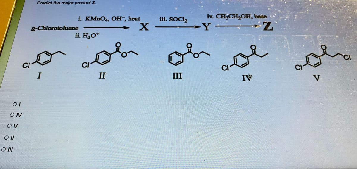 01
OIV
OV
Oll
O III
CI
Predict the major product Z.
i. KMnO4, OH, heat
2-Chlorotoluene
I
ii. H3O+
CI
II
º
X
iii. SOCI₂
iv. CH₂CH₂OH, base
-Z
-Y
ob
III
IV
CI
V
ci