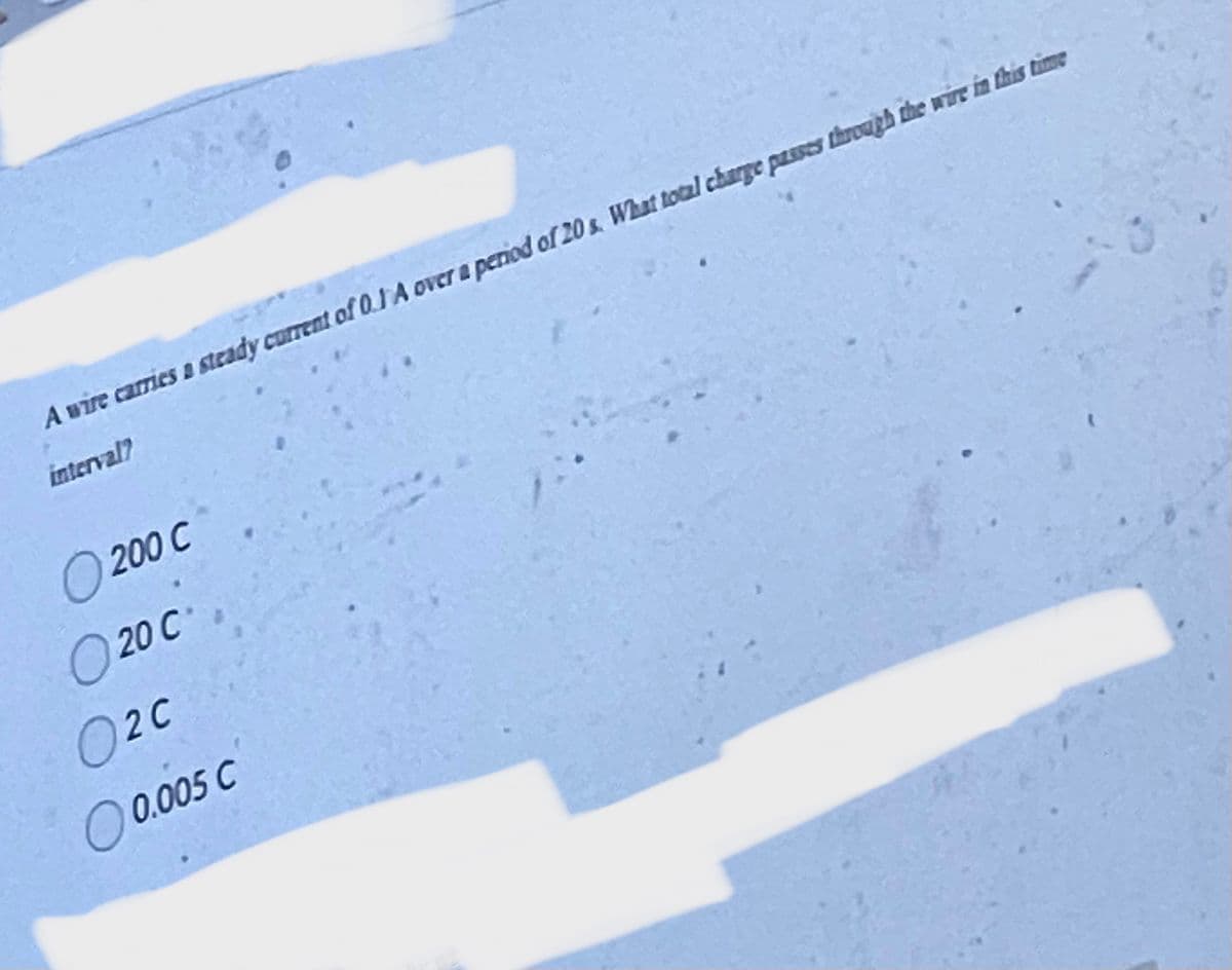 A wire carries a steady current of 0.1 A over a period of 20 s. What total charge passes through the wire in this time
interval?
O 200 C
20 C
02C
O 0.005 C