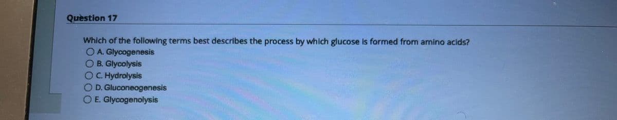 Question 17
Which of the following terms best describes the process by which glucose is formed from amino acids?
O A. Glycogenesis
O B. Glycolysis
OC. Hydrolysis
O D. Gluconeogenesis
O E. Glycogenolysis