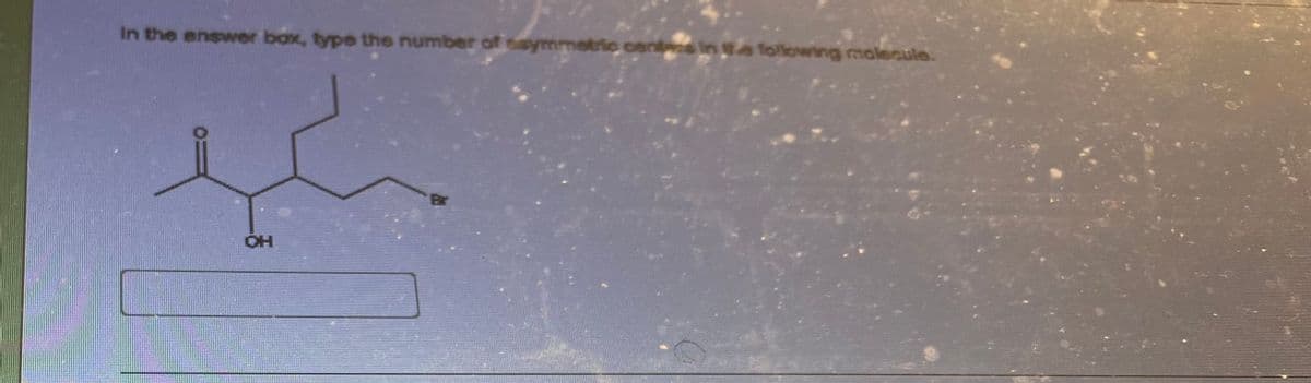 **Exercise: Identifying Asymmetric Centers in a Molecule**

In the answer box, type the number of asymmetric centers in the following molecule.

[Image of a chemical structure]

### Diagram Description:
The molecule depicted, which is shown in the image above, includes several distinct functional groups and configurations:
- A carbon chain with varying substituents.
- A ketone group (C=O) attached to the second carbon.
- A hydroxyl group (OH) attached to the third carbon.
- A bromine (Br) substituent on the fifth carbon.

Below the chemical structure diagram is a blank answer box where you are expected to enter the number of asymmetric centers found in this molecule.

### Instructions:
Review the structure carefully and identify the number of carbon atoms that are asymmetric (those which have four different groups attached to them). Input the total count in the provided answer box.

---

**Interactive Component:**

[Blank Answer Box]

---

For additional help on finding asymmetric centers, refer to our tutorial on [Chirality & Asymmetric Centers in Organic Chemistry](#).

---

**Note:** This content is designed to help students understand how to identify asymmetric centers in organic molecules, an essential skill in stereochemistry.