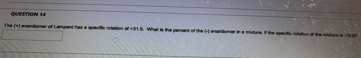 ### Question 14

The (+) enantiomer of Lampent has a specific rotation of +31.5. What is the percent of the (-) enantiomer in a mixture, if the specific rotation of the mixture is -18.9?