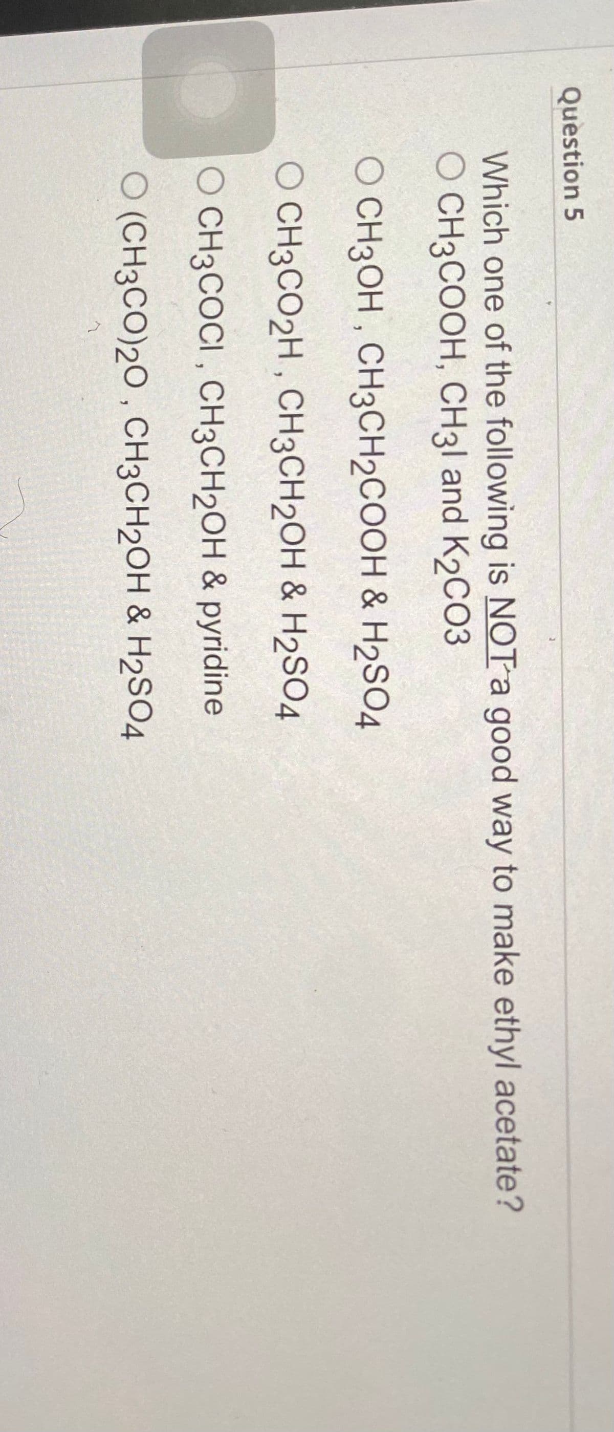 Question 5
Which one of the following is NOT a good way to make ethyl acetate?
O CH3COOH, CH31 and K2CO3
O CH3OH, CH3CH₂COOH & H2SO4
O CH3CO2H, CH3CH2OH & H2SO4
O CH3COCI, CH3CH2OH & pyridine
O (CH3CO)20, CH3CH₂OH & H2SO4