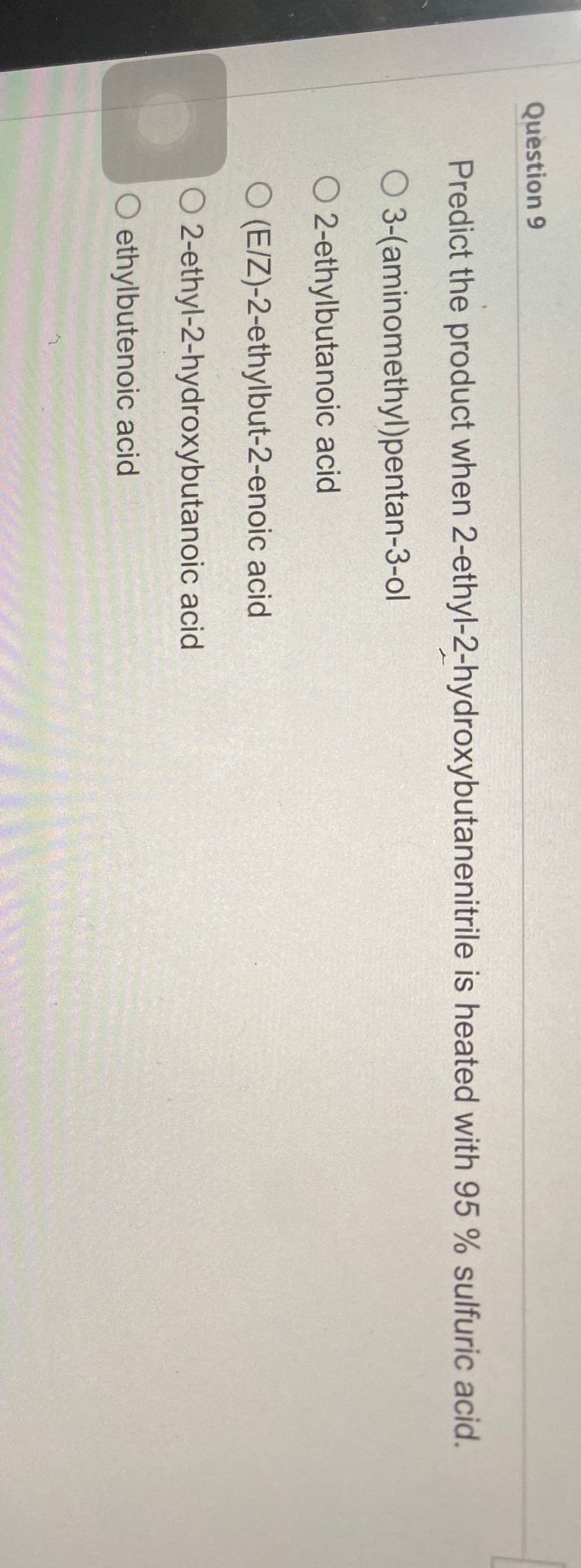 Question 9
Predict the product when 2-ethyl-2-hydroxybutanenitrile is heated with 95 % sulfuric acid.
O 3-(aminomethyl)pentan-3-ol
O 2-ethylbutanoic acid
O (E/Z)-2-ethylbut-2-enoic acid
O 2-ethyl-2-hydroxybutanoic acid
O ethylbutenoic acid
J