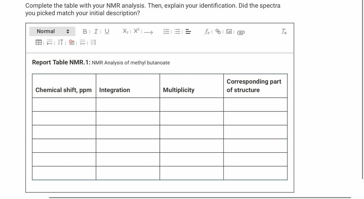 Complete the table with your NMR analysis. Then, explain your identification. Did the spectra
you picked match your initial description?
Normal
BIU
x= 1 ||†
X₂|X²| →
Report Table NMR.1: NMR Analysis of methyl butanoate
Chemical shift, ppm Integration
=
Multiplicity
fxe
Tx
Corresponding part
of structure