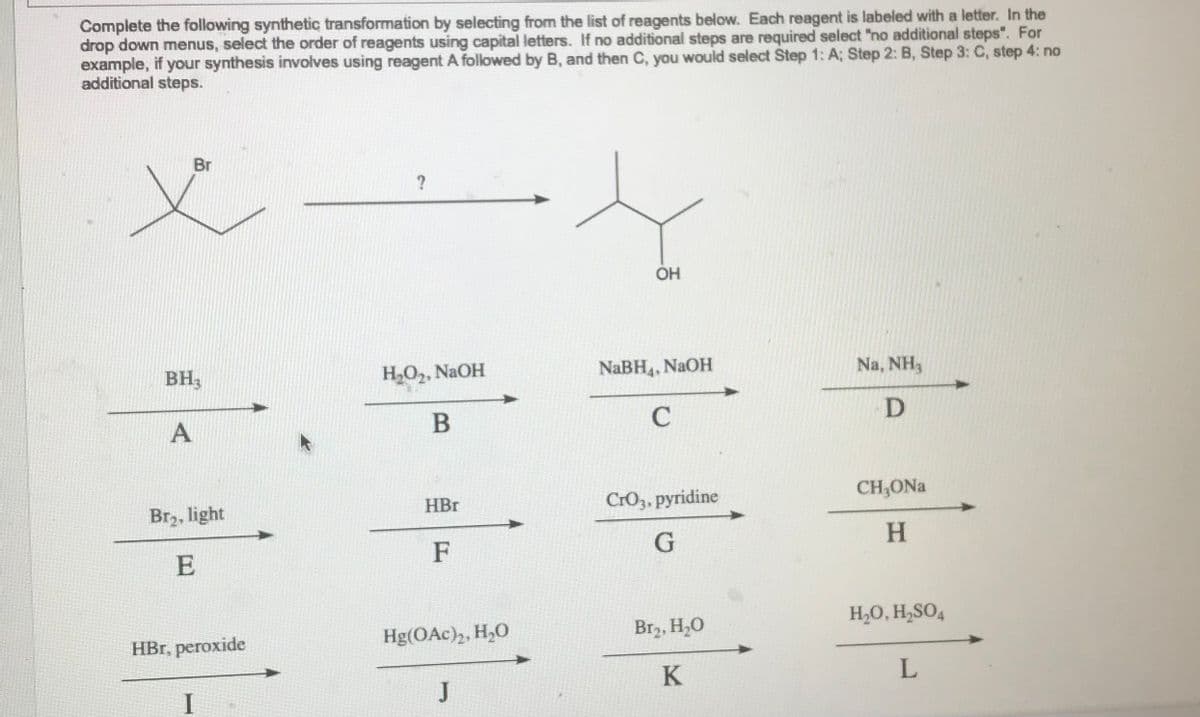 Complete the following synthetic transformation by selecting from the list of reagents below. Each reagent is labeled with a letter. In the
drop down menus, select the order of reagents using capital letters. If no additional steps are required select "no additional steps". For
example, if your synthesis involves using reagent A followed by B, and then C, you would select Step 1: A; Step 2: B, Step 3: C, step 4: no
additional steps.
Br
BH3
A
Br₂, light
E
HBr, peroxide
I
?
H₂O₂, NaOH
B
HBr
F
Hg(OAc)2, H₂O
J
OH
NaBH4, NaOH
C
CrO3, pyridine
G
Br₂, H₂O
K
Na, NH,
D
CH,ONa
H
H₂O, H₂SO4
L