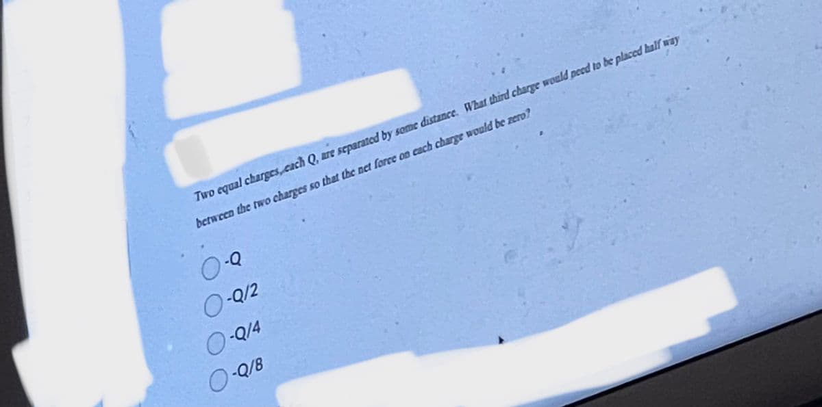 Two equal charges, each Q, are separated by some distance. What third charge would need to be placed half way
between the two charges so that the net force on each charge would be zero?
O-Q
O-Q/2
O-Q/4
O-Q/8